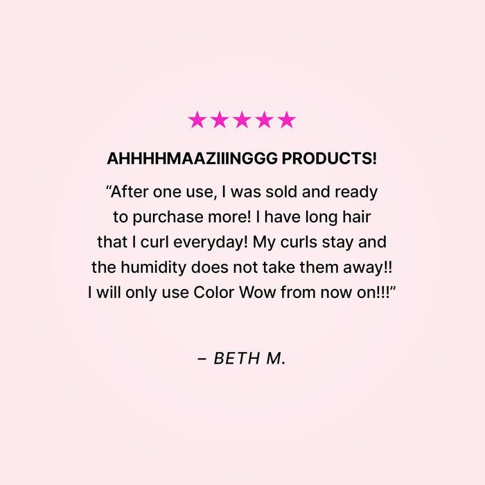 Five stars. AHHHHMAAZIIINGGG PRODUCTS! “After one use, I was sold and ready to purchase more! I have long hair that I curl everyday! My curls stay and the humidity does not take them away!! I will only use Color Wow from now on!!” - Beth M.