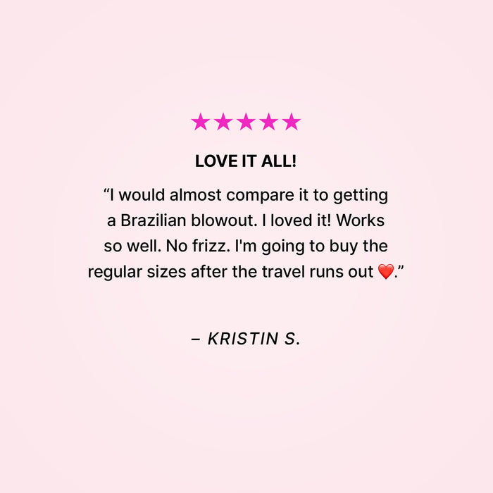 Five stars. Love it all! “I would almost compare it to getting a Brazilian blowout. I loved it! Works so well. No frizz. I’m going to buy the regular sizes after the travel runs out ❤️.” - Kristin S.