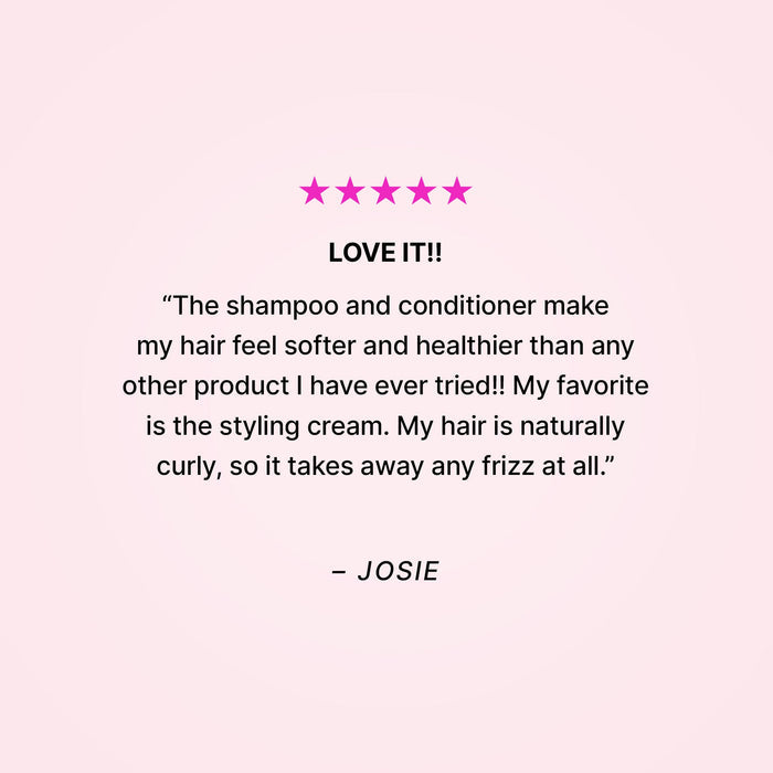 Five stars. Love it!! “The shampoo and conditioner make my hair feel softer and healthier than any other product I have ever tried!! My favorite is the styling cream. My hair is naturally curly, so it takes away any frizz at all.” - Josie